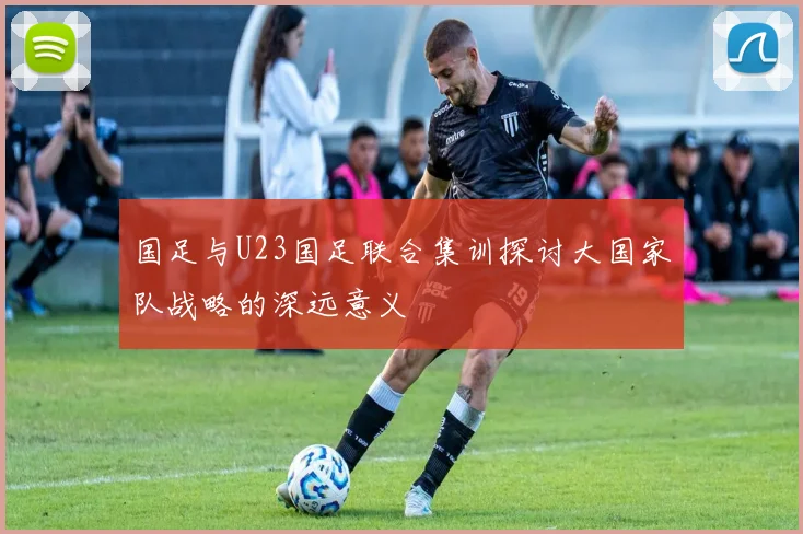 国足与U23国足联合集训探讨大国家队战略的深远意义