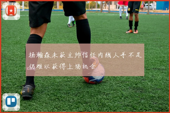 杨瀚森未获主帅信任内线人手不足仍难以获得上场机会