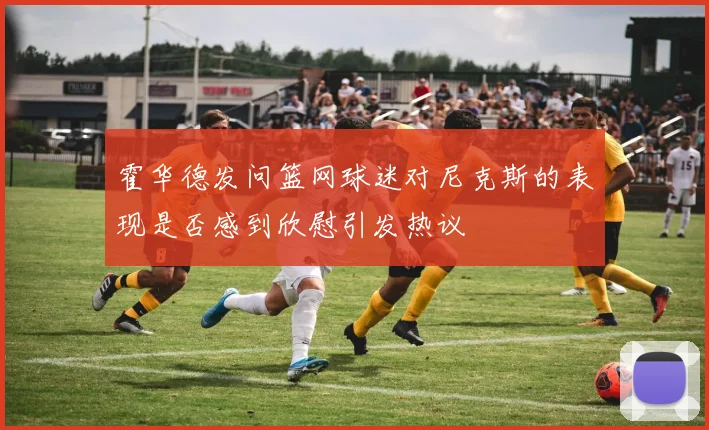 霍华德发问篮网球迷对尼克斯的表现是否感到欣慰引发热议