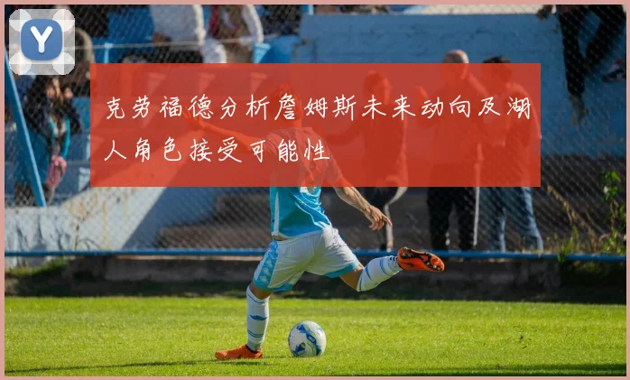 克劳福德分析詹姆斯未来动向及湖人角色接受可能性