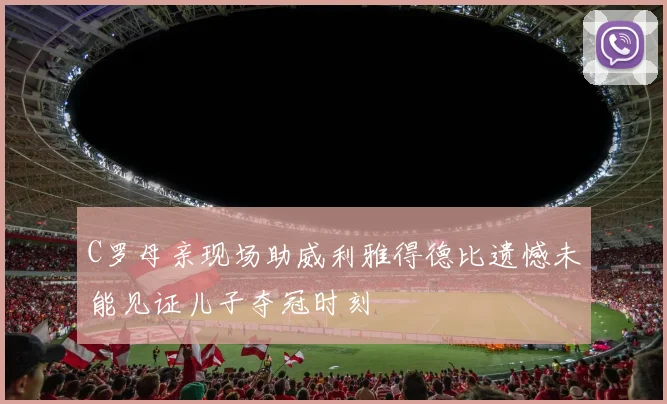 C罗母亲现场助威利雅得德比遗憾未能见证儿子夺冠时刻