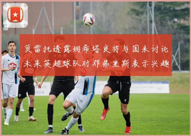 莫雷托透露姆希塔良将与国米讨论未来英超球队对邓弗里斯表示兴趣