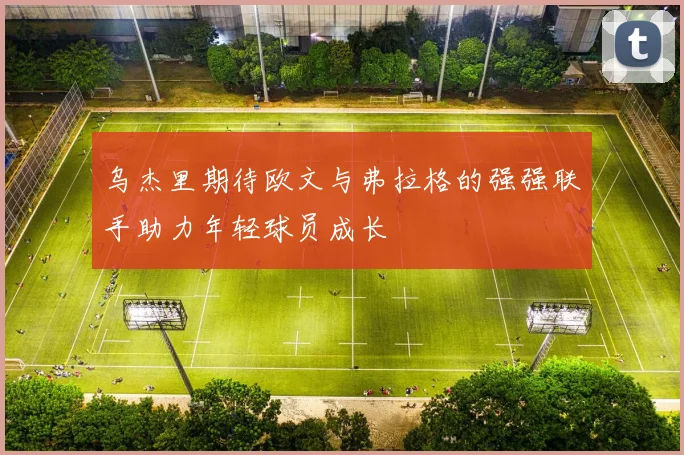 乌杰里期待欧文与弗拉格的强强联手助力年轻球员成长