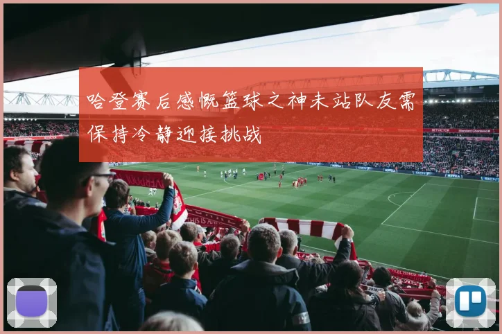 哈登赛后感慨篮球之神未站队友需保持冷静迎接挑战