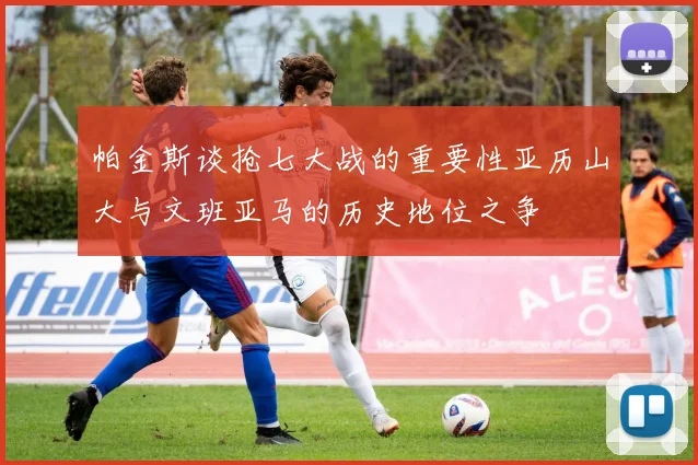 帕金斯谈抢七大战的重要性亚历山大与文班亚马的历史地位之争