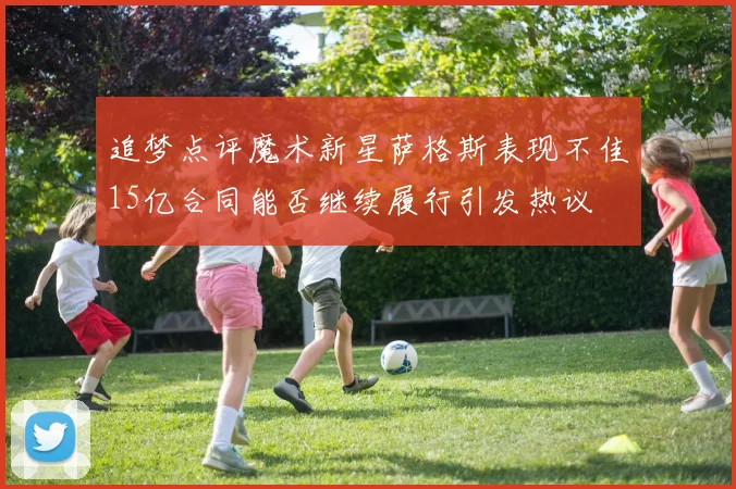 追梦点评魔术新星萨格斯表现不佳15亿合同能否继续履行引发热议