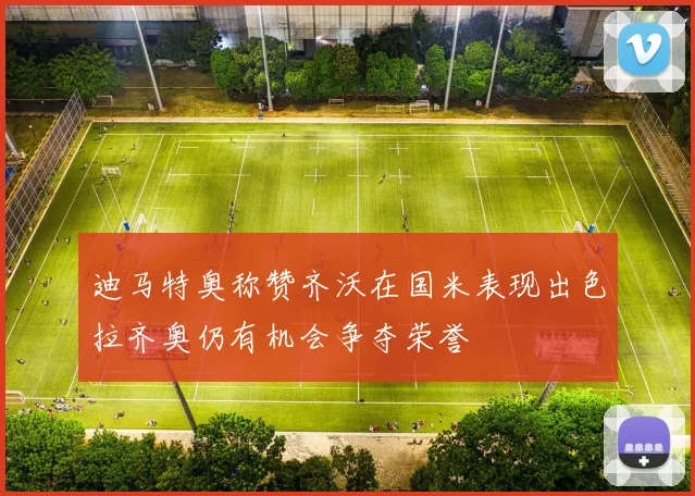 迪马特奥称赞齐沃在国米表现出色拉齐奥仍有机会争夺荣誉