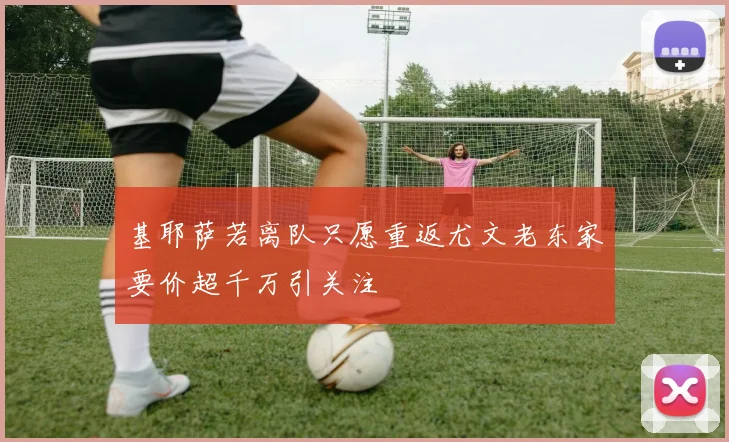 基耶萨若离队只愿重返尤文老东家要价超千万引关注