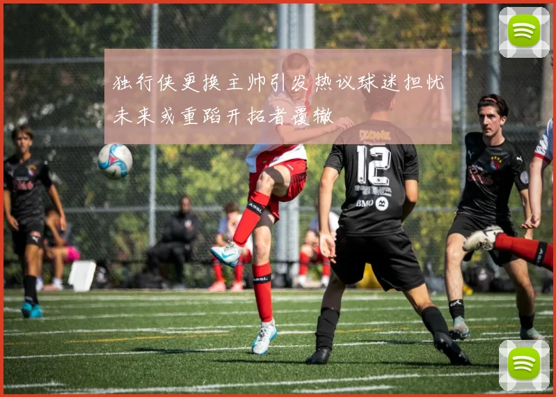 独行侠更换主帅引发热议球迷担忧未来或重蹈开拓者覆辙